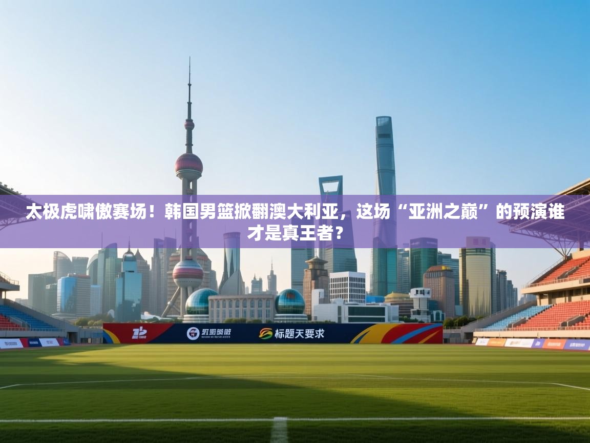 太极虎啸傲赛场!韩国男篮掀翻澳大利亚,这场“亚洲之巅”的预演谁才是真王者? 第1张